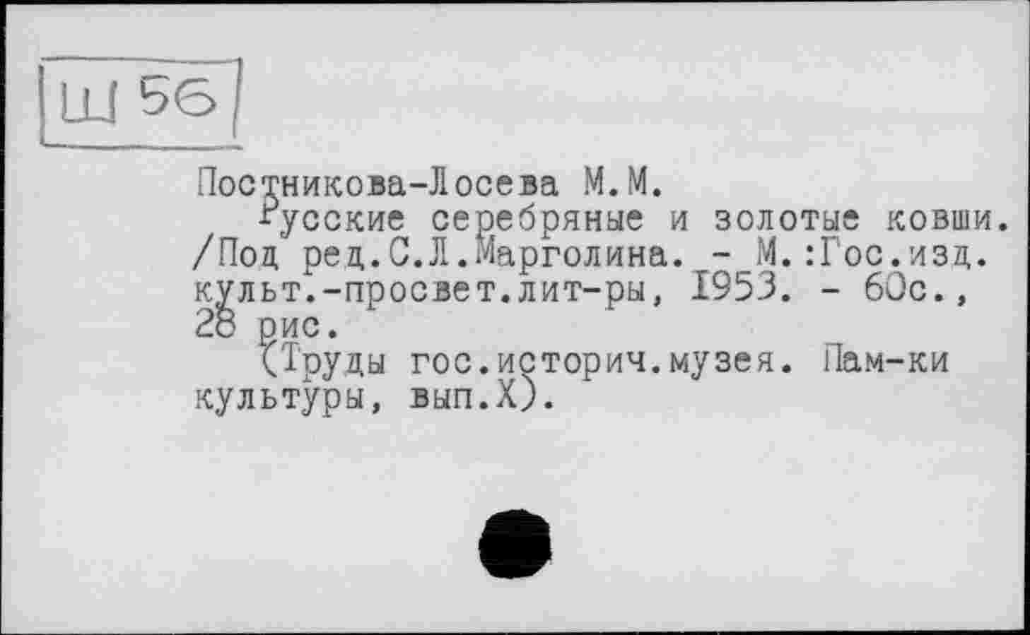 ﻿Постникова-Лосева М.М.
русские серебряные и золотые ковши. /Под ред.С.Л.Марголина. - М.:Гос.изд. культ.-просвет.лит-ры, 1953. - 60с.,
?Труды гос.история.музея. Пам-ки культуры, ВЫП.Х).